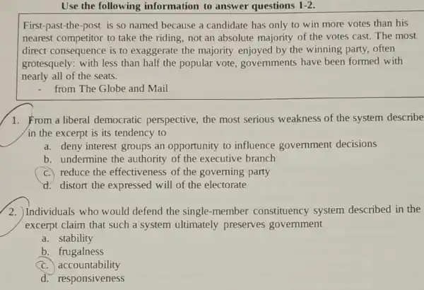 Use the following information to answer questions 1-2
First-past-the-post is so named because a candidate has only to win more votes than his
nearest competitor to take the riding,not an absolute majority of the votes cast. The most
direct consequence is to exaggerate the majority enjoyed by the winning party,often
grotesquely:with less than half the popular vote,governments have been formed with
nearly all of the seats.
- from The Globe and Mail
1. From a liberal democratic perspective, the most serious weakness of the system describe
in the excerpt is its tendency to
a. deny interest groups an opportunity to influence government decisions
b. undermine the authority of the executive branch
C. reduce the effectiveness of the governing party
d. distort the expressed will of the electorate
2. Individuals who would defend the single-member constituency system described in the
excerpt claim that such a system ultimately preserves government
a. stability
b frugalness
c accountability
d.responsiveness