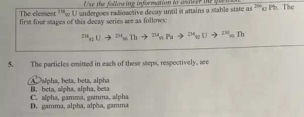 Use the following information to answer the question.
The element (}^238_{92)U undergoes radioactive decay until it attains a stable state as
(}^206_{82)Pb . The
first four stages of this decay series are as follows:
(}^238_{92)Uarrow ^234_(90)Tharrow ^234_(91)Paarrow ^234_(92)Uarrow ^230Th
The particles emitted in each of these steps,respectively, are
A. alpha, beta, beta, alpha
B. beta, alpha, alpha.beta
C. alpha, gamma, gamma alpha
D. gamma, alpha, alpha,gamma