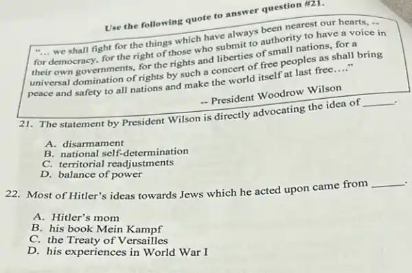 Use the following quote to answer question #21.
"... we shall fight for the things which have always been nearest our hearts, .. __
for
democracy, for the right of those who submit to authority to have a voice in
their own governments, for the rights and liberties of small nations, for a
peace and safety to all nations and make the world itself at last free __
universal domination of rights by such a concert of free peoples as shall bring
- President Woodrow Wilson
The statement by President Wilson is directly advocating the idea of
__
A. disarmament
B. national self-determination
C. territorial readjustments
D balance of powes
22. Most of Hitler's ideas towards Jews which he acted upon came from
__
A. Hitler's mom
B. his book Mein Kampf
C. the
D. his experiences in willes War I