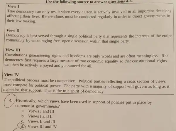 Use the following source to answer questions 4-6.
View I
True democracy can only result when every citizen is actively involved in all important decisions
affecting their lives.Referendums must be conducted regularly in order in direct governments in
their law making.
View II
Democracy is best served through a single political party that represents the interests of the entire
community by encouraging free open discussion within that single party.
View III
Constitutions guaranteeing rights and freedoms are only words and are often meaningless . Real
democracy first requires a large measure of true economic equality so that constitutional rights
can then be actively enjoyed and guaranteed for all.
View IV
The political process must be competitive Political parties reflecting a cross section of views
must compete for political power. The party with a majority of support will govern as long as it
maintains that support. That is the true spirit of democracy.
4. Historically, which views have been used in support of policies put in place by
communist governments?
a. Views I and III
b. Views I and II
c. Views II and III
d. Views III and IV