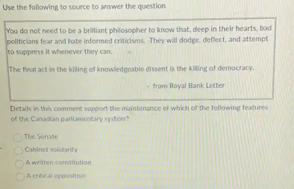 Use the following to source to answer the question
You do not need to be a brilliant philosopher to know that deep in their hearts bad
politicians fear and hate informed criticisms. They will dodge, deflect, and attempt
to suppress it whenever they can.
The final act in the killing of knowledgeable dissent is the killing of democracy.
from Royal Bank Letter
Details in this comment support the maintenance of which of the following features
of the Canadian parliamentary system?
The Senate
Cabinet solidarity
A written constitution
A critical opposition