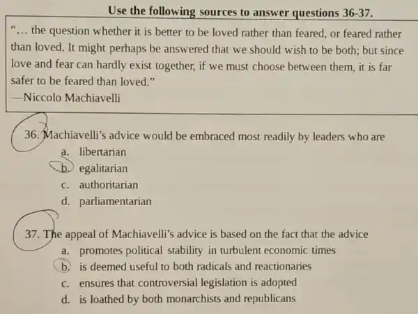 Use the following sources to answer questions 36-37
__ the question whether it is better to be loved rather than feared, or feared rather
than loved. It might perhaps be answered that we should wish to be both; but since
love and fear can hardly exist together, if we must choose between them, it is far
safer to be feared than loved."
__ -Niccolo Machiavelli
36. Machiavelli's advice would be embraced most readily by leaders who are
a. libertarian
b. egalitarian
c. authoritarian
d. parliamentarian
37. The appeal of Machiavelli's advice is based on the fact that the advice
a. promotes political stability in turbulent economic times
b.is deemed useful to both radicals and reactionaries
c. ensures that controversial legislation is adopted
d. is loathed by both monarchists and republicans