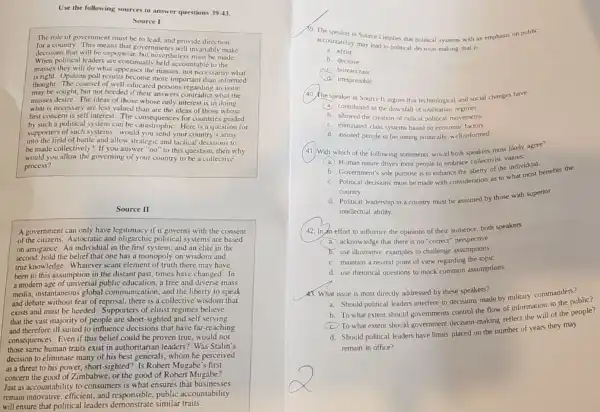 Use the following sources to answer questions 39-43
Source I
The role of governmen must be to lead and provide direction
for a country. This means that governments will invariably make
decisions that will be unpopular, but nevertheless must be made.
When political leaders are continually held accountabl to the
masses they will do what appeases the masses not necessarily what
is right. Opinion poll results become more important than informed
thought. The counsel of well-educated persons regarding an issue
may be sought, but not heeded if their answers contradict what the
masses desire. The ideas of those whose only interest is in doing
what is necessary are less valued than are the ideas of those whose
first concern is self interest. The consequence:for countries guided
by such a political system can be catastrophiC. Here is a question for
supporters of such systems would you send your country's army
into the field of battle and allow strategic and tactical decisions to
be made collectively? If you answer "no" to this question, then why
would you allow the governing of your country to be a collective
process?
Source II
A government can only have legitimacy if it governs with the consent
of the citizens. Autocratic and oligarchic political systems are based
on arrogance. An individual in the first system,and an elite in the
second, hold the belief that one has a monopoly on wisdom and
true knowledge. Whatever scant element of truth there may have
been to this assumption in the distant past,times have changed. In
a modern age of universal public education, a free and diverse mass
media, instantaneous global communication,and the liberty to speak
and debate without fear of reprisal, there is a collective wisdom that
exists and must be heeded. Supporters of elitist regimes believe
that the vast majority of people are short-sighted and self serving
and therefore ill suited to influence decisions that have far-reaching
consequences. Even if this belief could be proven true, would not
those same human traits exist in authoritarian leaders? Was Stalin's
decision to eliminate many of his best generals,whom he perceived
as a threat to his power, short-sighted? Is Robert Mugabe's first
concern the good of Zimbabwe, or the good of Robert Mugabe?
Just as accountability to consumers is what ensures that businesses
remain innovative, efficient,and responsible, public accountability
will ensure that political leaders demonstrate similar traits.
15. The speaker in Source I implies that political systems with an emphasis on public
accountability may lead to political decision-making that is
a. elitist
b. decisive
C. bureaucratic
irresponsible
(40. The speaker in Source II argues that technological and social changes have
(a.)contributed to the downfall of totalitarian regimes
b. allowed the creation of radical political movements
C. eliminated class systems based on economic factors
d. assisted people in becoming politically well-informed
(41.) With which of the following statements would both speakers most likely agree?
A Human nature drives most people to embrace collectivist values.
b. Government's sole purpose is to enhance the liberty of the individual.
C. Political decisions must be made with consideration as to what most benefits the
country.
d. Political leadership in a country must be assumed by those with superior
intellectual ability.
(42. In an effort to influence the opinions of their audience, both speakers
a. acknowledge that there is no "correct" perspective
b. use illustrative examples to challenge assumptions
C. maintain a neutral point of view regarding the topic
d. use rhetorical questions to mock common assumptions
__
43. What issue is most directly addressed by these speakers?
Should political leaders interfere in decisions made by military commanders?
To what extent should governments control the flow of information to the
To what extent should government decision-making reflect the will of the people?
d. Should political leaders have limits placed on the number of years they may
remain in office?