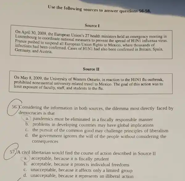 Use the following sources to answer questions
56-58
Source I
On April 30, 2009, the European Union's 27 health ministers held an emergency meeting in
Luxembourg to coordinate national measures to prevent the spread of H1N1 influenza virus.
infence pushed to suspend all European Union flights to Mexico, where thousands of
infections had been confirmed . Cases of HIN1 had also been confirmed in Britain.Spain,
Germany, and Austria.
Source II
On May 8, 2009 the University of Western Ontario, in reaction to the HINI flu outbreak.
prohibited nonessential university-related travel to Mexico. The goal of this action was to
limit exposure of faculty,, staff, and students to the flu.
56. Considering the information in both sources, the dilemma most directly faced by
democracies is that
a. pandemics must be eliminated in a fiscally responsible manner
b. problems in developing countries may have global implications
c. the pursuit of the common good may challenge principles of liberalism
d. the government ignores the will of the people without considering the
consequences
57. A civil libertarian would find the course of action described in Source II
a.acceptable, because it is fiscally prudent
b. acceptable,because it protects individual freedoms
C unacceptable,because it affects only a limited group
