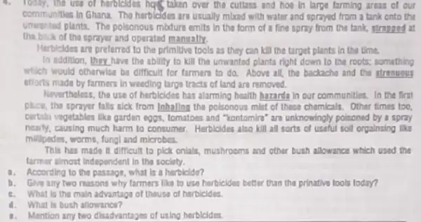 the use of herbicldes has taken over the cutlass and hoe in large farming areas of our
communities in Ghana. The herbicides are usually mixed with water and sprayed from a tank onto the
unwanted plants. The polsonous mbture emits in the form of a fine spray from the tank, strapped at
tha.back of the sprayer and oparated manually.
Herbicides are preferred to the primitive tools as they can kill the target plants in the time.
In addition, they have the ability to kill the unwanted plants right down to the roots:something
which would otherwise be difficult for farmars to do. Above all, the backache and the strongous
efforts made by farmers in weeding large tracts of land are removed.
Nevertheless, the use of herbicides has alarming health hazarda in our communities.In the first
plice, the sprayer falls sick from Inhallng tha polsonous mist of these chemicals. Other times too,
cartain vegetables lika garden eggs, tomatoes and "kontomiri are unknowingly poisoned by a spray
nearly, causing much harm to consumer. Herbicides also kill all sorts of useful soil orgalnsing like
millipedes, worms, fungl and microbes.
This has made II difficult to plck onlals,mushrooms and other bush allowance which used the
farmer almost Independent in the society.
1. According to the passage, what is a herbicide?
b. Give any two reasons why farmers like to use herbicides better than the prinative tools today?
c. What is the main advantage of theuse of herbicides.
4. What is bush allowance?
1. Mention any two disadvantages of using herbicides.
