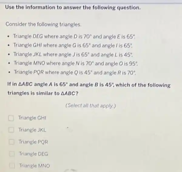 Use the information to answer the following question.
Consider the following triangles.
Triangle DEG where angle D is 70^circ  and angle E is 65^circ 
- Triangle GHI where angle G is 65^circ  and angle l is 65^circ 
Triangle JKL where angle Jis 65^circ  and angle L is 45^circ 
Triangle MNO where angle N is 70^circ  and angle O is 95^circ 
- Triangle PQR where angle Q is 45^circ  and angle R is 70^circ 
If in Delta ABC angle A is 65^circ  and angle B is 45^circ  which of the following
triangles is similar to Delta ABC
(Select all that apply.)
Triangle GHI
Triangle JKL
Triangle PQR
Triangle DEG
Triangle MNO