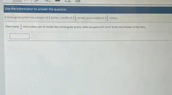 Use the information to answer the question.
A rectangular prism has a length of 2 inches, a width of 1(1)/(2) inches, and a height of of 3.4 inches. 3(3)/(4)
How many (1)/(4) Inch cubes can fit inside the rectangular prism, with no space left over?Enter the answer in the box.
square