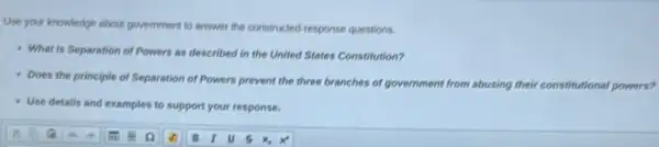 Use your knowledge about government to answer the constructed-response questions.
- What is Separation of Powers as described in the United States Constitution?
Does the principle of Separation of Powers prevent the three branches of government from abusing their constitutional powers?
Use details and examples to support your response.