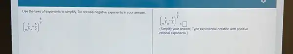 Use the laws of exponents to simplify. Do not use negative exponents in your answer.
(m^(4)/(5)-(5)/(2))^(6)/(7)
(m^(4)/(5)-(5)/(2))^(6)/(7)=square 
(Simplify your answer. Type exponential tal notation with positive
tional exponents.)