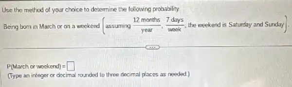 Use the method of your choice to determine the following probability.
Being born in March or on
a voskenu (assuming (12monies)/(year),(7days)/(years),(7days)/(years), the weekendis Sstumday avolSu
P(March orweekend)=
(Type an integer or decimal rounded to three decimal places as needed.)