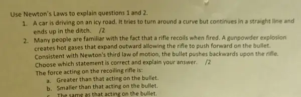 Use Newton's Laws to explain questions 1 and 2.
1. A car is driving on an icy road It tries to turn around a curve but continues in a straight line and
ends up in the ditch. 12
2. Many people are familiar with the fact that a rifle recoils when fired. A gunpowder explosion
creates hot gases that expand outward allowing the rifle to push forward on the bullet.
Consistent with Newton's third law of motion the bullet pushes backwards upon the rifle.
Choose which statement is correct and explain your answer.12
The force acting on the recoiling rifle is:
a. Greater than that acting on the bullet.
b. Smaller than that acting on the bullet.
c. The same as that acting on the bullet.