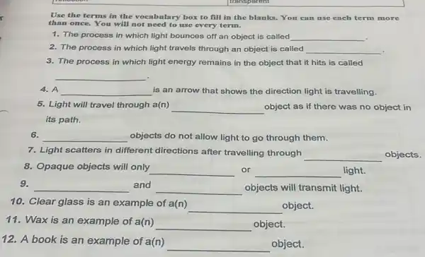 Use the terms in the vocabulary box to fill in the blanks.You can use each term more
than once. You will not need to use every term.
1. The process in which light bounces off an object is called __
2. The process in which light travels through an object is called __
3. The process in which light energy remains in the object that it hits is called
__
4. A __ is an arrow that shows the direction light is travelling.
5. Light will travel through a(n)
__ object as if there was no object in
its path.
6.
__ objects do not allow light to go through them.
7. Light scatters in different directions after travelling through
__ objects.
8. Opaque objects will only __ or __ light.
9.
__ and __ objects will transmit light.
10. Clear glass is an example of a(n)
__ object.
11.Wax is an example of a(n)
__ object.
12.A book is an example of a(n)
__ object.