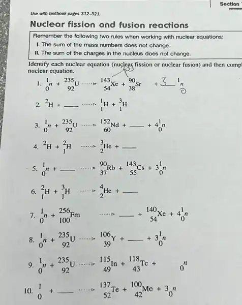 Use with textbook pages 312-321.
Nuclear fission and fusion reactions
Remember the following two rules when working with nuclear equations:
I. The sum of the mass numbers does not change.
II. The sum of the charges in the nucleus does not change.
Identify each nuclear equation (nuclear fission or nuclear fusion) and then comp
nuclear equation.
(}_{0)^1n+_(92)^235U... cdot _(54)^143Xe+_(38)^90Sr+3^1_(n)^1n
2. (}^2H+underline { )... ... _(1)^1H+_(1)^3H
3. (}_{0)^1n+_(92)^235Uarrow _(60)^152Nd+underline ( )+4_(0)^1n
4. (}_{2)^2H+_(1)^2H arrow _(2)^3He+underline ( )
5 (}_{0)^1n+underline ( )... ... _(37)^90Rb+_(55)^143Cs+3_(0)^1n
6 (}_{1)^2H+_(1)^3H arrow _(2)^4He+underline ( )
7. (}_{0)^1n+_(100)^256Fm arrow underline ( )+_(54)^140Xe+4_(0)^1n
8 (}_{0)^1n+_(92)^235Uarrow _(39)^106Y+underline ( )+3_(0)^1n
9. (}_{0)^1n+_(92)^235U... cdot _(49)^115In+_(43)^118Tc+ 0^n
10. (}_{0)^1+underline ( )... ... _(52)^137Te+_(42)^100Mo+3_(0)^n