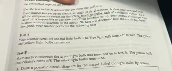 Use with textbook poges 221-223
Use the text below to answer the questions that follow it.
Your teacher has set up an electrical circuit in the classroom. A cloth has been
all the components except for the loads.four light bulbs, each of a different colaid over
result, it is impossible to see how the circuit has been set up. Your teacher challenges you
to draw a circuit diagram of the circuit.To help you determine how the circuit has been
designed, your teacher performs the following tests.
Test A
Your teacher turns off the red light bulb.The blue light bulb turns off as well.The green
and yellow light bulbs remain on.
Test B
teacher unscrews the green light bulb that remained on in test A. The yellow bulb
immediately turns off.The other light bulbs remain on.
1. Draw a possible circuit diagram for the circuit. Label the light bulbs by colour.