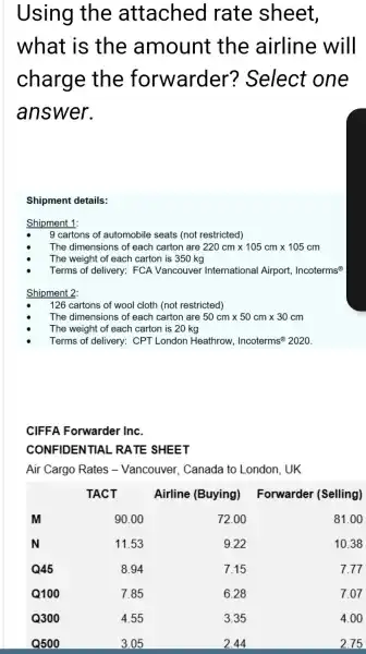 Using the attached rate sheet, what is the amount the airline will charge the forwarder? Select one answer.
Shipment details:
Shipment 1:
- 9 cartons of automobile seats (not restricted)
- The dimensions of each carton are 220 mathrm(~cm) times 105 mathrm(~cm) times 105 mathrm(~cm) 
- The weight of each carton is 350 mathrm(~kg) 
- Terms of delivery: FCA Vancouver International Airport, Incoterms ( )^circledR 
Shipment 2:
- 126 cartons of wool cloth (not restricted)
- The dimensions of each carton are 50 mathrm(~cm) times 50 mathrm(~cm) times 30 mathrm(~cm) 
- The weight of each carton is 20 mathrm(~kg) 
- Terms of delivery: CPT London Heathrow, Incoterms ( )^circledR 2020 .
CIFFA Forwarder Inc.
CONFIDENTIAL RATE SHEET
Air Cargo Rates - Vancouver, Canada to London, UK

& TACT & Airline (Buying) & Forwarder (Selling) 
 mathbf(M) & 90.00 & 72.00 & 81.00 
 mathbf(N) & 11.53 & 9.22 & 10.38 
 mathbf(Q) mathbf(4 5) & 8.94 & 7.15 & 7.77 
 mathbf(Q) mathbf(1 0 0) & 7.85 & 6.28 & 7.07 
 mathbf(Q) mathbf(3 0 0) & 4.55 & 3.35 & 4.00 
 mathbf(Q) mathbf(5 0 0) & 3.05 & 2.44 & 2.75