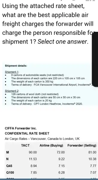 Using the attached rate sheet, what are the best applicable air freight charges the forwarder will charge the person responsible for shipment 1 ? Select one answer.
Shipment details:
Shipment 1:
- 9 cartons of automobile seats (not restricted)
- The dimensions of each carton are 220 mathrm(~cm) times 105 mathrm(~cm) times 105 mathrm(~cm) 
- The weight of each carton is 350 mathrm(~kg) 
- Terms of delivery: FCA Vancouver International Airport, Incoterms ( )^circ 
Shipment 2:
- 126 cartons of wool cloth (not restricted)
- The dimensions of each carton are 50 mathrm(~cm) times 50 mathrm(~cm) times 30 mathrm(~cm) 
- The weight of each carton is 20 mathrm(~kg) 
- Terms of delivery: CPT London Heathrow, Incoterms ( )^circledR 2020 .
CIFFA Forwarder Inc.
CONFIDENTIAL RATE SHEET
Air Cargo Rates - Vancouver, Canada to London, UK

& TACT & Airline (Buying) & Forwarder (Selling) 
 mathbf(M) & 90.00 & 72.00 & 81.00 
 mathbf(N) & 11.53 & 9.22 & 10.38 
 mathbf(Q) mathbf(4 5) & 8.94 & 7.15 & 7.77 
 mathbf(Q) mathbf(1 0 0) & 7.85 & 6.28 & 7.07