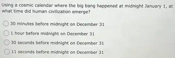 Using a cosmic calendar where the big bang happened at midnight January 1, at
what time did human civilization emerge?
30 minutes before midnight on December 31
1 hour before midnight on December 31
30 seconds before midnight on December 31
11 seconds before midnight on December 31