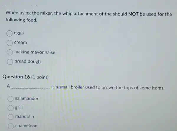 When using the mixer, the whip attachment of the should NOT be used for the
following food.
eggs
cream
making mayonnaise
bread dough
Question 16 (1 point)
A __ is a small broiler used to brown the tops of some items.
salamander
grill
mandolin
chameleon