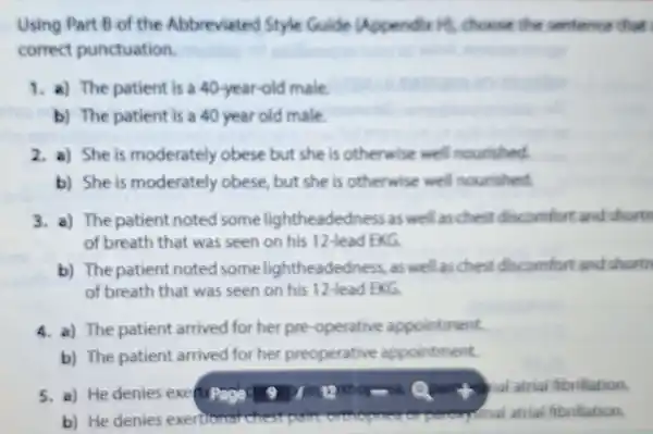 Using Part B of the Abbreviated Style Guide Uppendix Hi choose the sentence that
correct punctuation.
1. a) The patient is a 40-year-old male
b) The patient is a 40 year old male
2. a) She is moderately obese but she is otherwise well nourished.
b) She is moderately obese but she is otherwise well nourished.
3. a) The patient noted some lightheadedness as well as chest discomfort and shorts
of breath that was seen on his 12-lead EXG
b) The patient noted some lightheadedness, as well as chest discomfort and shortn
of breath that was seen on his 12-lead EKG
4. a) The patient arrived for her pre -operative appointment.
b) The patient arrived for her preoperative appointment.
and atrial fibrillation.
b) He denies exertionat chest poroxysinal atrial fibrillation.