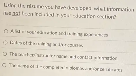 Using the résumé you have developed, what information
has not been included in your education section?
A list of your education and training experiences
Dates of the training and/or courses
The teacher/instructor name and contact information
The name of the completed diplomas and/or certificates