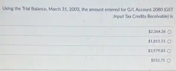 Using the Trial Balance March 31, 2003, the amount entered for G/L Account 2080 (GST
:Input Tax Credits Receivable)is
 2,364.26
 1,811.51
 3,979.83
 552.75