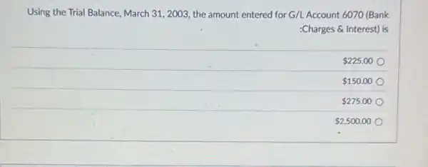 Using the Trial Balance March 31, 2003 , the amount entered for G/LAccount 6070 (Bank
:Charges & Interest) is
 225.00
 150.00
 275.00
 2,500.00