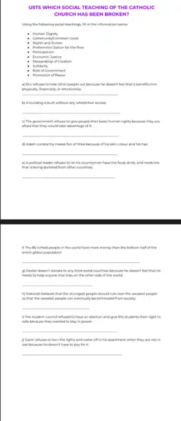 USTS WHICH SOCIAL TE ACHING OF THE CATHOLIC
CHURCH HAS BEEN B ROKE N?
Using the following social teachings, fill in the information below.
Human Dignity
Community/Common Cood
Rights and Duties
Preferential Option for the Poor
Participation
Economic Justice
Stewardship of Creation
Solidarity
Role of Government
- Promotion of Peace
a) Eric refuses to help other people out because he doesn't feel that it benefits him
physically, financially, or emotionally,
__
b) A building is built without any wheelchair access
__
c) The government refuses to give people their basic human rights because they are
afraid that they would take advantage of it:
__
d) Adam constantly makes fun of Mike because of his skin colour and his hair.
__
e) A political leader refuses to let his countrymen have the food.drink, and medicine
that is being donated from other countries.
__
f) The 85 richest people in the world have more money than the bottom half of the
entire global population:
__
g) Dexter doesn't donate to any third world countries because he doesn't feel that he
needs to help anyone that lives on the other side of the world:
__
h) Deborah believes that the strongest people should rule over the weakest people
so that the weakest people can eventually be eliminated from society.
__
(1)The student council refused to have an election and give the students their right to
vote because they wanted to stay in power.
__
) Gavin refuses to turn the lights and water off in his apartment when they are not in
use because he doesn't have to pay for it