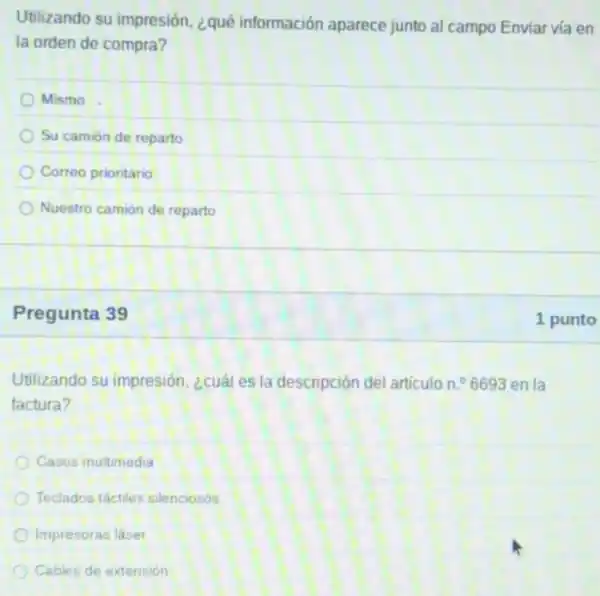 Utilizando su impresión ¿qué información aparece junto al campo Enviar vía en
la orden de compra?
Mismo
Su camión de reparto
Correo prioritario
Nuestro camión de reparto
Pregunta 39
Utilizando su impresión ¿cuál es la descripción del articulo n. 6693 en la
factura?
Casos multimedia
Teclados táctiles silenciosos
Impresoras laser
Cables de extension
1 punto