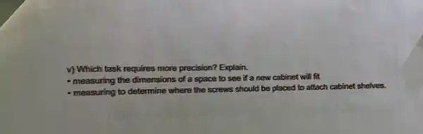 v) Which task requires more precision? Explain.
- measuring the dimensions of a space to see if a new cabinet will fit
- measuring to determine where the screws should be placed to attach cabinet shelves.