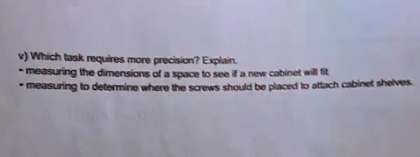 v) Which task requires more precision? Explain.
- measuring the dimensions of a space to see if a new cabinet will fit
- measuring to determine where the screws should be placed to attach cabinot shelves: