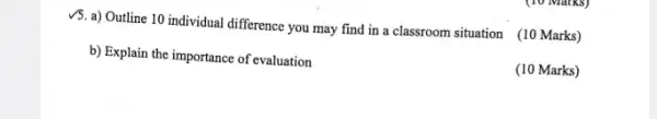 V5. a) Outline 10 individual difference you may find in a classroom situation (10 Marks)
b) Explain the importance of evaluation
(10 Marks)