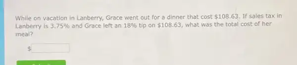 While on vacation in Lanberry, Grace went out for a dinner that cost 108.63 If sales tax in
Lanberry is 3.75%  and Grace left an 18%  tip on 108.63 what was the total cost of her
meal?