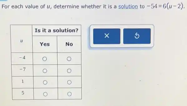 For each value of u , determine whether it is a solution to -54=6(u-2) .

 multirow(2)(}{ u ) & multicolumn(2)(|c|)( Is it a solution? ) 
cline ( 2 - 3 ) & Yes & No 
-4 & bigcirc & bigcirc 
-7 & bigcirc & bigcirc 
 1 & bigcirc & bigcirc 
 5 & bigcirc & bigcirc