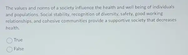 The values and norms of a society influence the health and well being of individuals
and populations Social stability recognition of diversity, safety good working
relationships, and cohesive communities provide a supportive society that decreases
health.
True
False