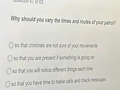 Why should you vary the times and routes of your patrol?
so that criminals are not sure of your movements
so that you are present if something is going on
) so that you will notice different things each time
so that you have time to make calls and check messages