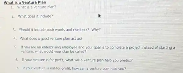 What is a Venture Plan
1. What is a venture plan?
2. What does it include?
3. Should it include both words and numbers?Why?
4. What does a good venture plan act as?
5. If you are an enterprising employee and your goal is to complete a project instead of starting a
venture, what would your plan be called?
6. If your venture is for-profit, what will a venture plan help you predict?
7. If your venture is not-for-profit, how can a venture plan help you?