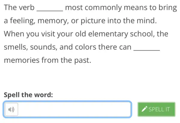 The verb __ most commonly means to bring
a feeling,memory, or picture into the mind.
When you visit your old elementary school, the
smells, sounds,and colors there can __
memories from the past.
Spell the word:
square