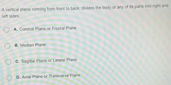 A vertical plane running from front to back divides the body or any of its parts into right and
left sides.
A. Coronal Plane or Frontal Plane
B. Median Plane
C. Sagittal Plane or Lateral Plane
D. Axial Plane or Transverse Plane