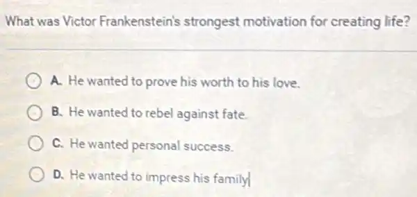 What was Victor Frankenstein's strongest motivation for creating life?
A. He wanted to prove his worth to his love.
B. He wanted to rebel against fate.
C. He wanted personal success.
D. He wanted to impress his family