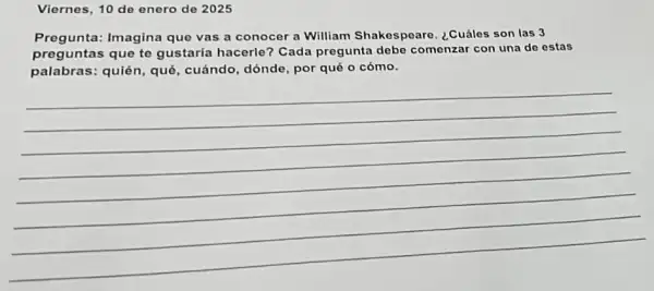 Viernes, 10 de enero de 2025
Pregunta: Imagina que vas a conocer a William Shakespeare ¿Cuáles son las 3
preguntas que te gustaría hacerle? Cada pregunta debe comenzar con una de estas
palabras: quién, qué cuándo, dónde, por qué o cómo.
__