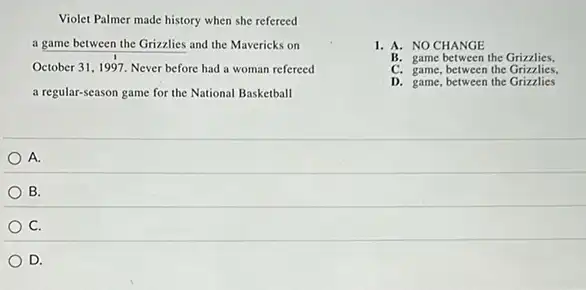 Violet Palmer made history when she refereed
a game between the Grizzlies and the Mavericks on
October 31, 1997. Never before had a woman refereed
a regular-season game for the National Basketball
1. A. NO CHANGE
B. game between the Grizzlies.
C. game, between the Grizzlies.
D. game, between the Grizzlies
A.
B.
C.
D.