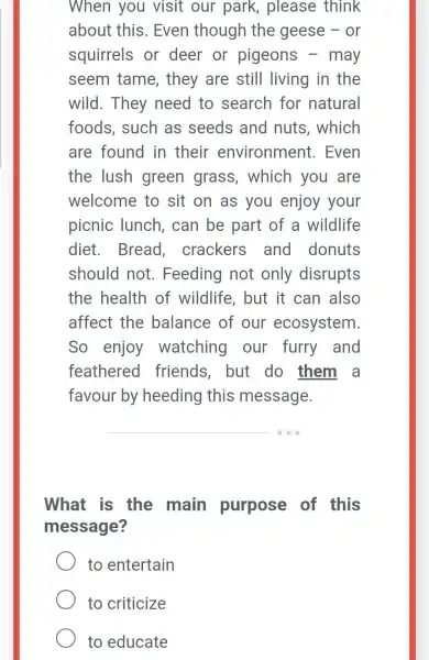 When you visit our park,, please think
about this . Even though the geese - or
squirrels or deer or pigeons -may
seem tame , they are still living in the
wild. They need to search for natural
foods,such as seeds and nuts, which
are found in their environment.. Even
the lush green grass , which you are
welcome to sit on as you enjoy your
picnic lunch, can be part of a wildlife
diet.. Bread.crackers and donuts
should not . Feeding not only disrupts
the health of wildlife , but it can also
affect the balance of our ecosystem
So enjoy watching our furry and
feathered friends . but do them a
favour by heeding this message.
__
What is the main purpose of this
message?
to entertain
to criticize
to educate