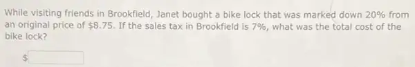 While visiting friends in Brookfield, Janet bought a bike lock that was marked down 20%  from
an-original price of 8.75 If the sales tax in Brookfield is 7%  what was the total cost of the
bike lock?