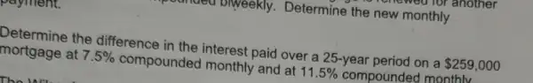 a viweekly Determine the new monthly
payment.
Determine the difference in the interest paid over a 25-year period on a 259,000
mortgage at 7.5%  compounded monthly and at 11.5%  compounde d monthlv