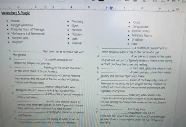Vocabulary 8 People
Andean
Theocracy
Ritual
Yucatan peninsula
Glyph
Conquistador
Pacal the Great of Palenque
Shaman
Hernan Cortes
Moctezuma l of Tenochtition
Obsidian
Francisco Pizarro
Huayna Capac
Jade
Smallpox
Imgation
colossal
A. __
tear down so as to make flat with
the ground
B __
the speafic procedure for
conducting religious ceremonies
C __ Relating to the Andes mountains
on the West coast of South America.
__ a peninsula of Central America
that extends into the Gulf of Mexica. location of Cancun
Tulum and Merida today
D __
Spanish conqustador who
conquered the inca empire with a few hundred men
E __
a 16th-century Sponish conqueror
of Peru and Mexico
F __
an infectious disease caused by
variola virus eradicated globally in 1980.Symptoms indude
fever, vomiting skun rash and fluid fliled bilisters.
G __ a hieroglyphic character or symbol
a pictograph
H __ the supply of water to land or
crops to help growth typically by means of channels
Raze
__
- a system of government in
which religious leaders rule in the name of a god
J __ -A person with access to the world
of good and evil spirits. Typically enters a france state during
a ritual practices divination and healing
K __ a hard, dark,glass like volcanic rock
L __ A green predous stone from which
cts are made
m __ leader of the Maya city-state of
jewelry and prenous objects
Palenque in the 600s.the 5th longest serving monarch in
history, led construction of monumental architecture and
N __ Incan king who extended the
legendary inscriptions.
empire his death of probably smallpox in 1500s Sparked a
civil war among his children and weakened the Inca Empire
to outsiders
__ Extremely large
P __ conquistador who led the
expedition that coused the fall of the Aztec Empire brought
portons of what is now Mexco under the rule of Spain in
the 15005