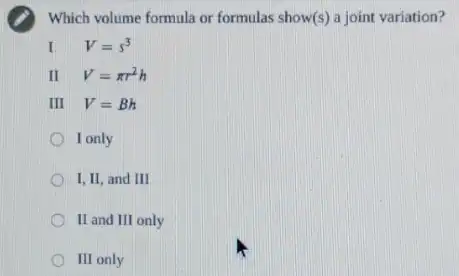 Which volume formula or formulas show(s) a joint variation?
I V=s^3
II V=pi r^2h
III V=Bh
I only
I,II, and III
II and III only
III only