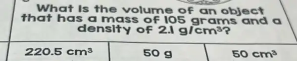 What is the volume of an object
that has a mass 105 grams and a
density of 2.1g/cm^3
220.5cm^3
50g
50cm^3