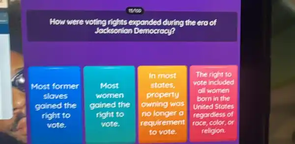 How were voting rights expanded during the era of
Jacksonion Democracy?
Most former
sloves
goined the
right to
vote.
Most
women
goined the
right to
vote.
In most
states,
property
owning was
no longer a
requirement
to vote.
The right to
vote included
all women
born in the
United States
regordless of
race,color,or
religion.