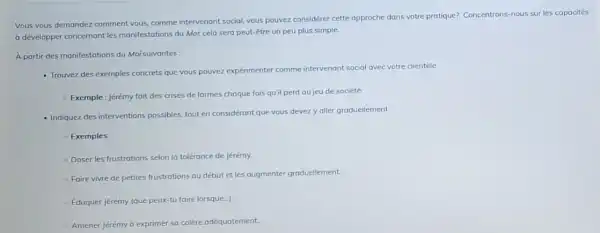 Vous vous demandez comment vous, comme intervenant social vous pouvez considérer cette approche dans votre protique?Concentrons-nous sur les capacités
a développer concernant les manifestations du Moi, cela sera peut-être un peu plus simple.
A partir des manifestations du Moi suivantes:
- Trouvez des exemples concrets que vous pouvez expérimenter comme intervenant social avec votre clientèle.
- Exemple: Jérémy fait des crises de larmes choque fois qu'il perd au jeu de société.
- Indiquez des interventions possibles, tout en considérant que vous devezy aller graduellement.
- Exemples
- Doser les frustrations selon la tolérance de Jérémy.
- Faire vivre de petites frustrations au début et les augmenter graduellement.
- Eduquer Jérémy (que peux-tu faire lorsque...).
- Amener jérémy ở exprimer sa colère adéquatement.