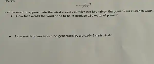 v=((p)/(0.015))^(1)/(2)
can be used to approximate the wind speed v in miles per hour given the power P measured in watts.
How fast would the wind need to be to produce 150 watts of power?
How much power would be generated by a steady 5 mph wind?